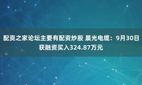 配资之家论坛主要有配资炒股 晨光电缆：9月30日获融资买入324.87万元