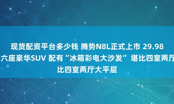现货配资平台多少钱 腾势N8L正式上市 29.98万起 大六座豪华SUV 配有“冰箱彩电大沙发” 堪比四室两厅大平层