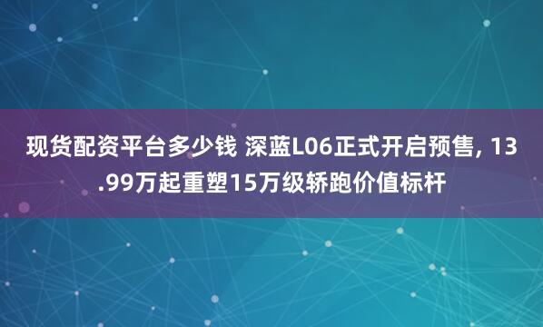 现货配资平台多少钱 深蓝L06正式开启预售, 13.99万起重塑15万级轿跑价值标杆