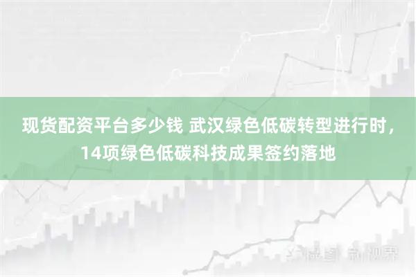 现货配资平台多少钱 武汉绿色低碳转型进行时，14项绿色低碳科技成果签约落地