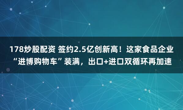 178炒股配资 签约2.5亿创新高！这家食品企业“进博购物车”装满，出口+进口双循环再加速