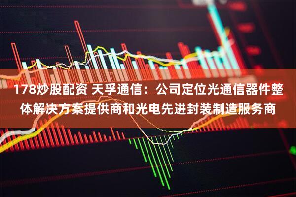 178炒股配资 天孚通信：公司定位光通信器件整体解决方案提供商和光电先进封装制造服务商