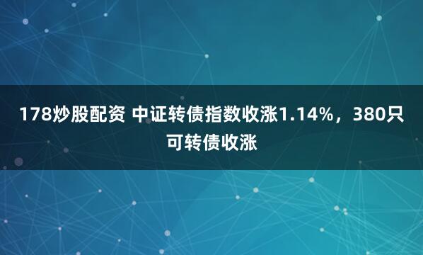 178炒股配资 中证转债指数收涨1.14%，380只可转债收涨