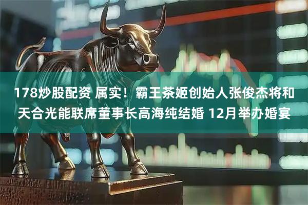 178炒股配资 属实！霸王茶姬创始人张俊杰将和天合光能联席董事长高海纯结婚 12月举办婚宴