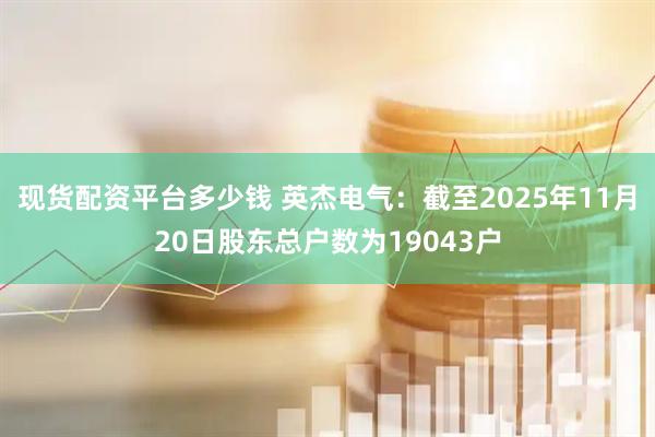现货配资平台多少钱 英杰电气：截至2025年11月20日股东总户数为19043户