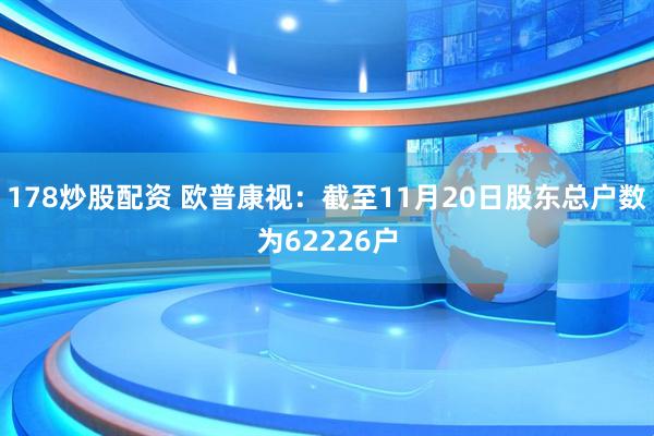 178炒股配资 欧普康视：截至11月20日股东总户数为62226户