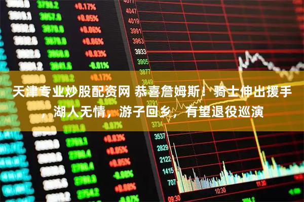 天津专业炒股配资网 恭喜詹姆斯！骑士伸出援手，湖人无情，游子回乡，有望退役巡演