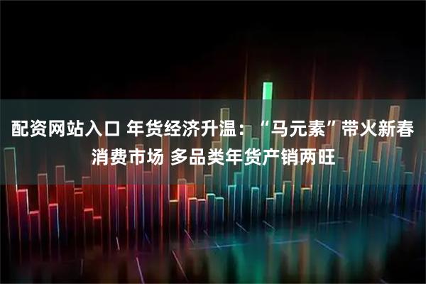 配资网站入口 年货经济升温：“马元素”带火新春消费市场 多品类年货产销两旺
