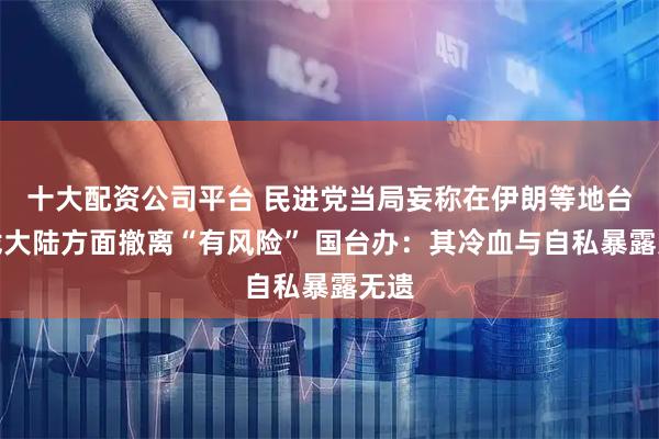 十大配资公司平台 民进党当局妄称在伊朗等地台胞找大陆方面撤离“有风险” 国台办：其冷血与自私暴露无遗