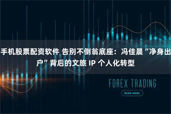 手机股票配资软件 告别不倒翁底座：冯佳晨“净身出户”背后的文旅 IP 个人化转型