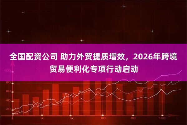 全国配资公司 助力外贸提质增效，2026年跨境贸易便利化专项行动启动