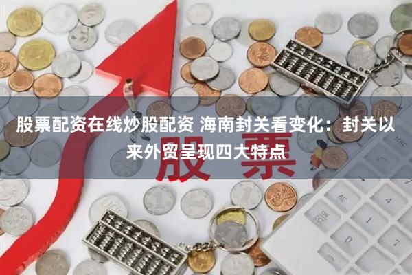 股票配资在线炒股配资 海南封关看变化：封关以来外贸呈现四大特点